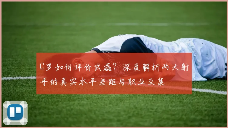 C罗如何评价武磊？深度解析两大射手的真实水平差距与职业交集