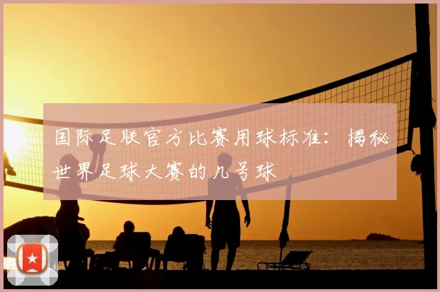 国际足联官方比赛用球标准：揭秘世界足球大赛的几号球