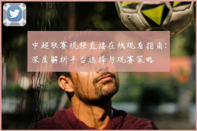 中超联赛视频直播在线观看指南：深度解析平台选择与观赛策略