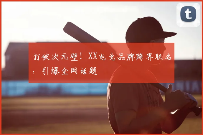 打破次元壁！XX电竞品牌跨界联名，引爆全网话题