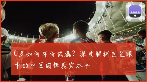 C罗如何评价武磊?深度解析巨星眼中的中国前锋真实水平