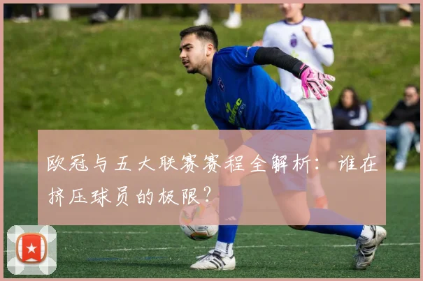 欧冠与五大联赛赛程全解析：谁在挤压球员的极限？