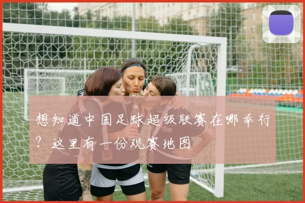 想知道中国足球超级联赛在哪举行？这里有一份观赛地图