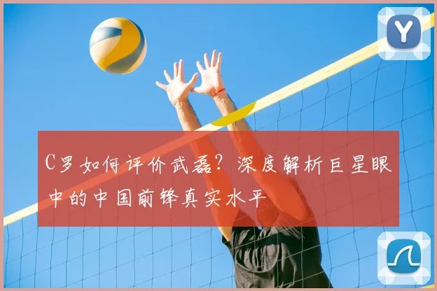 C罗如何评价武磊?深度解析巨星眼中的中国前锋真实水平