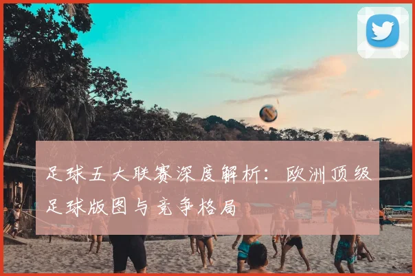 足球五大联赛深度解析：欧洲顶级足球版图与竞争格局