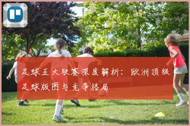 足球五大联赛深度解析：欧洲顶级足球版图与竞争格局