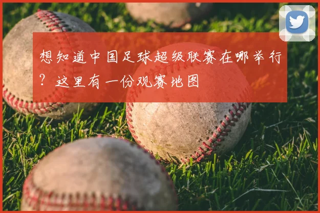 想知道中国足球超级联赛在哪举行？这里有一份观赛地图