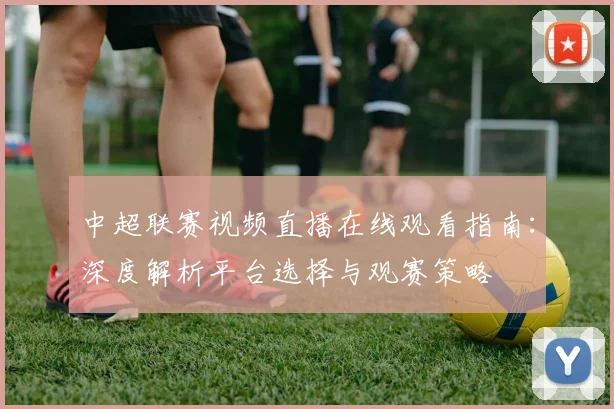 中超联赛视频直播在线观看指南:深度解析平台选择与观赛策略