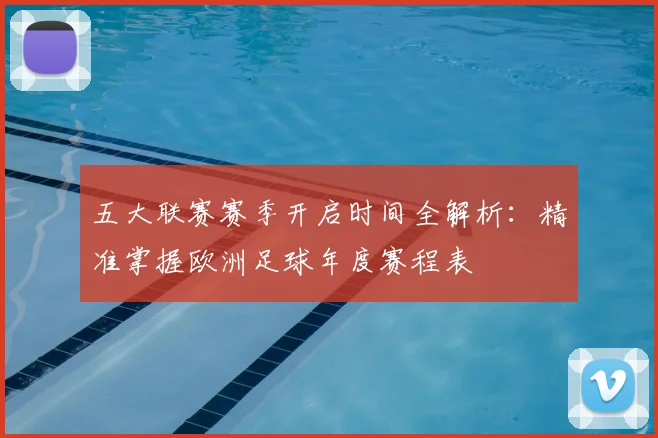 五大联赛赛季开启时间全解析:精准掌握欧洲足球年度赛程表