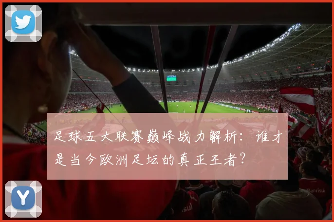 足球五大联赛巅峰战力解析：谁才是当今欧洲足坛的真正王者？