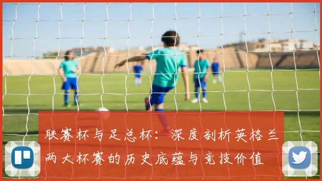 联赛杯与足总杯：深度剖析英格兰两大杯赛的历史底蕴与竞技价值