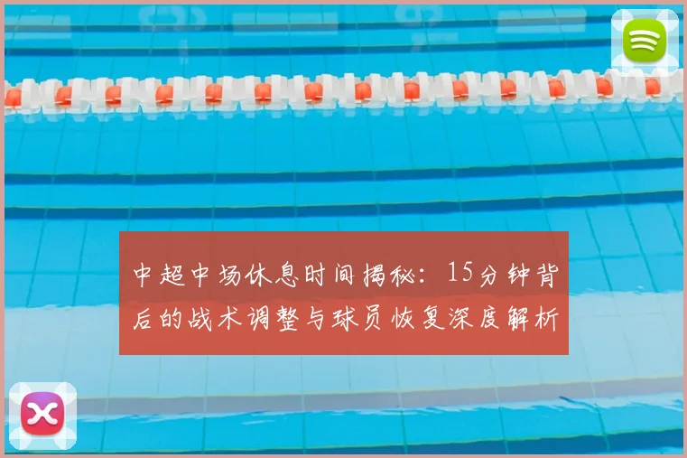 中超中场休息时间揭秘：15分钟背后的战术调整与球员恢复深度解析_20260610190337